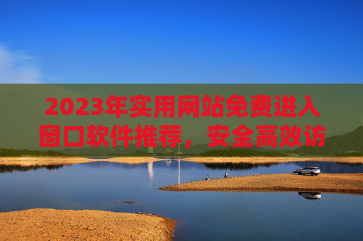 2023年实用网站免费进入窗口软件推荐,安全高效访问指南,2023年实用网站免费进入窗口软件安全高效访问指南 2023年实用网站免费进入窗口软件推荐,安全高效访问指南,2023年实用网站免费进入窗口软件安全高效访问指南
