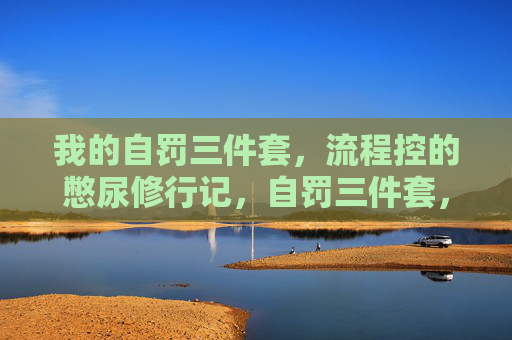 我的自罚三件套,流程控的憋尿修行记,自罚三件套,流程控的憋尿修行记 我的自罚三件套,流程控的憋尿修行记,自罚三件套,流程控的憋尿修行记