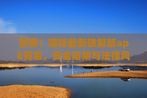警惕！喵咪最新破解版apk背后，安全陷阱与法律风险你不可不知，警惕！喵咪最新破解版apk，安全陷阱与法律风险不可不知
