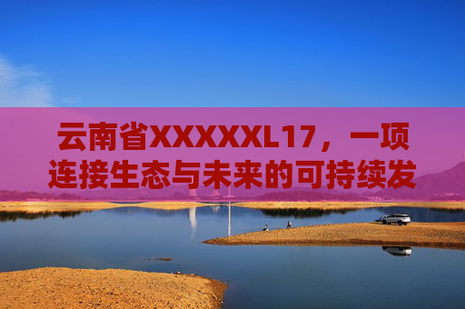 云南省XXXXXL17,一项连接生态与未来的可持续发展实践,云南XXXXXL17,连接生态与未来的可持续发展实践 云南省XXXXXL17,一项连接生态与未来的可持续发展实践,云南XXXXXL17,连接生态与未来的可持续发展实践
