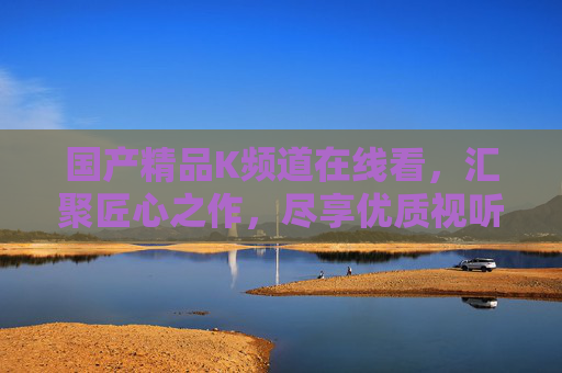 国产精品K频道在线看,汇聚匠心之作,尽享优质视听体验 国产精品K频道在线看,汇聚匠心之作,尽享优质视听体验