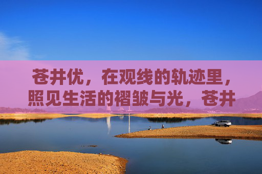 苍井优,在观线的轨迹里,照见生活的褶皱与光,苍井优,观线轨迹里的生活褶皱与光 苍井优,在观线的轨迹里,照见生活的褶皱与光,苍井优,观线轨迹里的生活褶皱与光