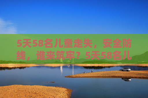 5天58名儿童走失,安全防线,谁来筑牢?5天58名儿童走失,安全防线谁来筑牢? 5天58名儿童走失,安全防线,谁来筑牢?5天58名儿童走失,安全防线谁来筑牢?