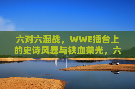 六对六混战,WWE擂台上的史诗风暴与铁血荣光,六对六混战,WWE史诗风暴与铁血荣光 六对六混战,WWE擂台上的史诗风暴与铁血荣光,六对六混战,WWE史诗风暴与铁血荣光