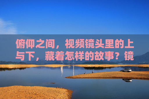 俯仰之间,视频镜头里的上与下,藏着怎样的故事?镜头俯仰,上下之间的故事 俯仰之间,视频镜头里的上与下,藏着怎样的故事?镜头俯仰,上下之间的故事