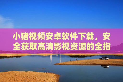 小猪视频安卓软件下载,安全获取高清影视资源的全指南,小猪视频安卓版下载,安全获取高清影视资源全指南 小猪视频安卓软件下载,安全获取高清影视资源的全指南,小猪视频安卓版下载,安全获取高清影视资源全指南