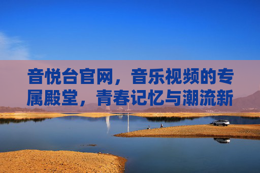 音悦台官网，音乐视频的专属殿堂，青春记忆与潮流新声的交汇点，音悦台，音乐视频专属殿堂，青春记忆与潮流新声交汇点