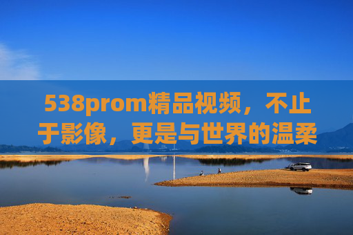 538prom精品视频,不止于影像,更是与世界的温柔对话,538prom精品视频,不止影像,是世界的温柔对话 538prom精品视频,不止于影像,更是与世界的温柔对话,538prom精品视频,不止影像,是世界的温柔对话