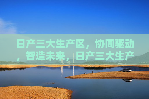 日产三大生产区，协同驱动，智造未来，日产三大生产区协同驱动，智造未来