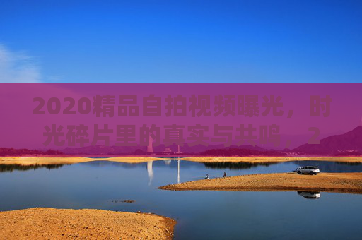 2020精品自拍视频曝光，时光碎片里的真实与共鸣，2020时光碎片，自拍视频里的真实共鸣