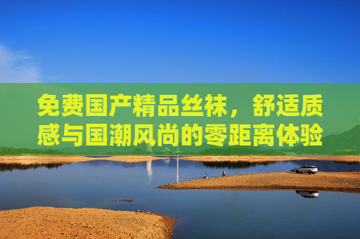 免费国产精品丝袜，舒适质感与国潮风尚的零距离体验，免费国产精品丝袜，舒适质感与国潮风尚零距离体验