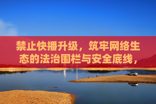 禁止快播升级，筑牢网络生态的法治围栏与安全底线，禁止快播升级，筑牢网络生态法治围栏与安全底线