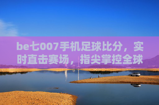 be七007手机足球比分，实时直击赛场，指尖掌控全球足球风云，be七007手机足球比分，实时直击赛场，指尖掌控全球足球风云