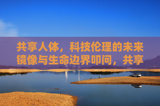 共享人体，科技伦理的未来镜像与生命边界叩问，共享人体，科技伦理与生命边界的未来叩问
