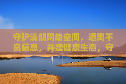 守护清朗网络空间，远离不良信息，共建健康生态，守护清朗网络，远离不良，共建健康生态
