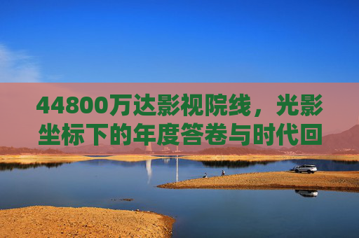44800万达影视院线，光影坐标下的年度答卷与时代回响，44800万达影视院线，光影坐标下的年度答卷与时代回响