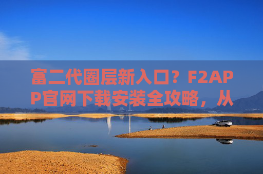 富二代圈层新入口？F2APP官网下载安装全攻略，从注册到高端社交体验，富二代圈层新入口，F2APP下载安装全攻略