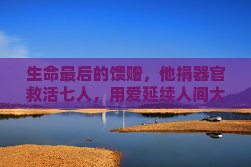 生命最后的馈赠，他捐器官救活七人，用爱延续人间大爱