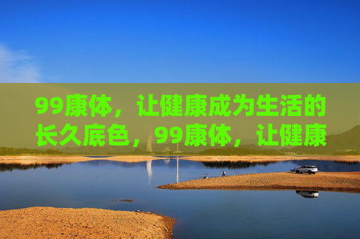 99康体，让健康成为生活的长久底色，99康体，让健康成为生活长久底色