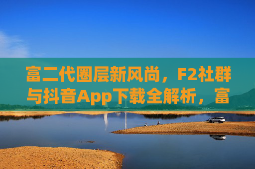 富二代圈层新风尚，F2社群与抖音App下载全解析，富二代圈层新风尚，F2社群与抖音App下载全解析