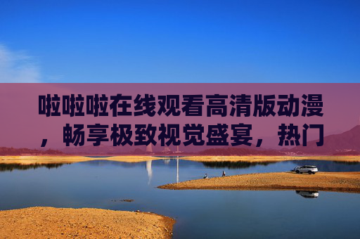啦啦啦在线观看高清版动漫，畅享极致视觉盛宴，热门动漫随心看！高清热门动漫在线观看，畅享极致视觉盛宴