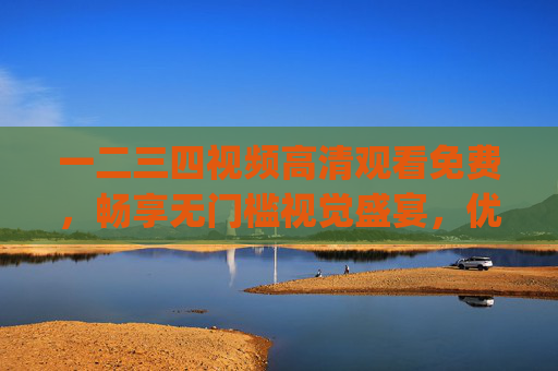 一二三四视频高清观看免费，畅享无门槛视觉盛宴，优质内容轻松get！一二三四视频，高清免费无门槛，畅享优质视觉盛宴