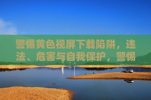 警惕黄色视屏下载陷阱，违法、危害与自我保护，警惕黄色视屏下载陷阱，违法危害与自我保护