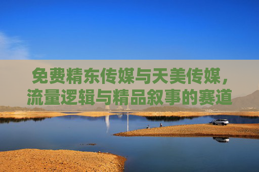 免费精东传媒与天美传媒，流量逻辑与精品叙事的赛道之争，免费精东与天美，流量逻辑与精品叙事的赛道之争