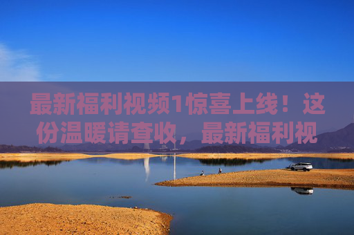 最新福利视频1惊喜上线！这份温暖请查收，最新福利视频惊喜上线！温暖请查收