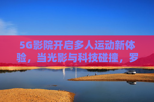 5G影院开启多人运动新体验，当光影与科技碰撞，罗志祥式互动娱乐的下一站，5G影院，光影科技碰撞的多人运动互动新体验