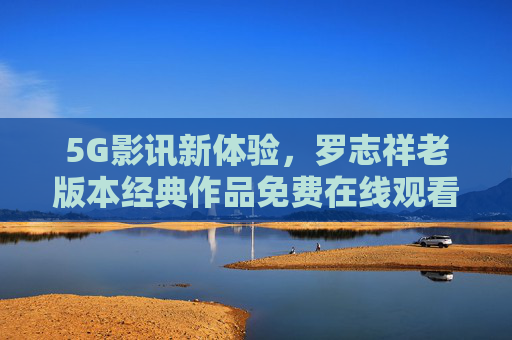 5G影讯新体验，罗志祥老版本经典作品免费在线观看，5G天线助力流畅追剧