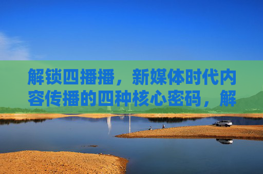 解锁四播播，新媒体时代内容传播的四种核心密码，解锁四播播，新媒体时代内容传播的四大核心密码