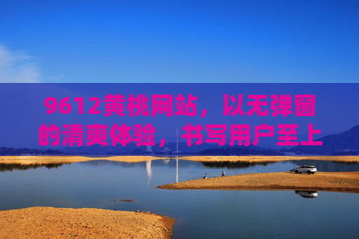 9612黄桃网站，以无弹窗的清爽体验，书写用户至上的新篇章，9612黄桃网站，以无弹窗清爽体验，书写用户至上新篇章