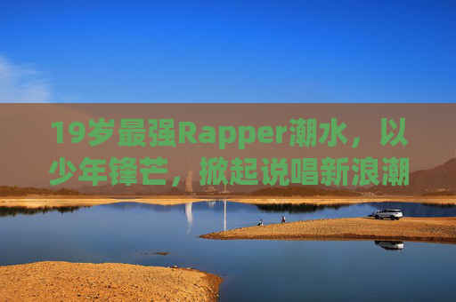 19岁最强Rapper潮水，以少年锋芒，掀起说唱新浪潮