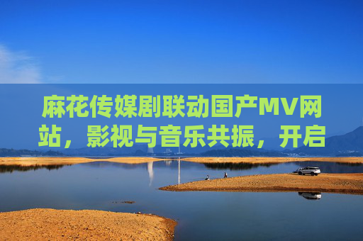 麻花传媒剧联动国产MV网站，影视与音乐共振，开启剧集+音乐新叙事