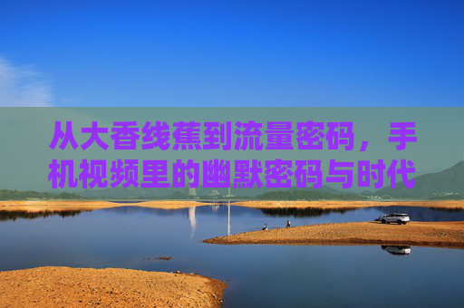 从大香线蕉到流量密码，手机视频里的幽默密码与时代共鸣，手机视频幽默，从梗到流量密码的时代共鸣