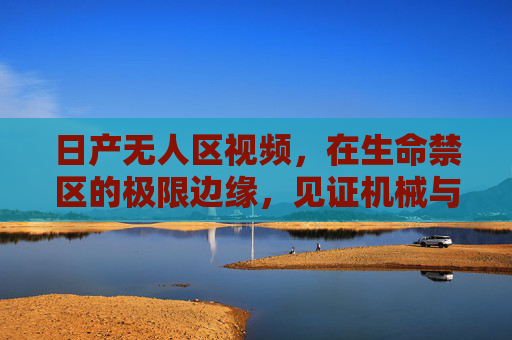 日产无人区视频，在生命禁区的极限边缘，见证机械与自然的共生诗篇，日产无人区，生命禁区极限边缘的机械与自然共生诗篇