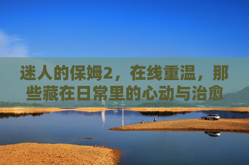 迷人的保姆2，在线重温，那些藏在日常里的心动与治愈，迷人的保姆2，在线重温日常心动与治愈