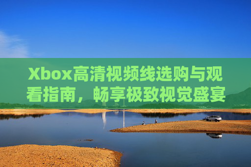 Xbox高清视频线选购与观看指南，畅享极致视觉盛宴，Xbox高清视频线选购观看指南，畅享极致视觉盛宴