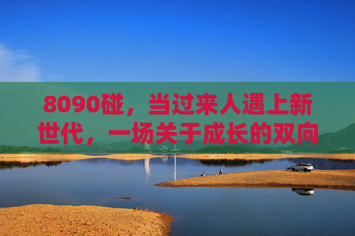 8090碰，当过来人遇上新世代，一场关于成长的双向奔赴，8090碰，成长的双向奔赴