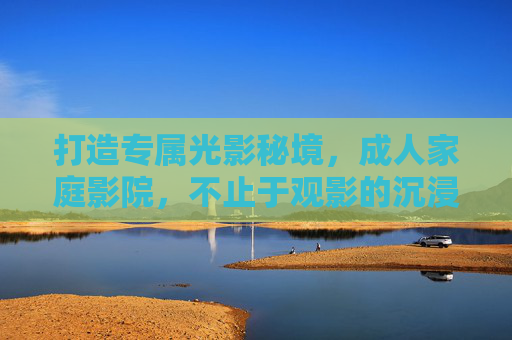 打造专属光影秘境，成人家庭影院，不止于观影的沉浸式生活体验，光影秘境，成人家庭影院的沉浸式生活新境