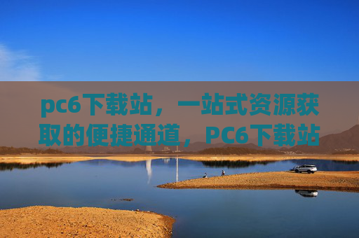 pc6下载站，一站式资源获取的便捷通道，PC6下载站，一站式资源获取便捷通道