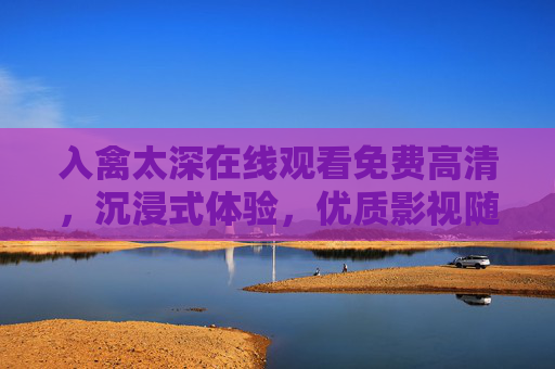 入禽太深在线观看免费高清，沉浸式体验，优质影视随心看，入禽太深免费高清沉浸式观影，优质影视随心看