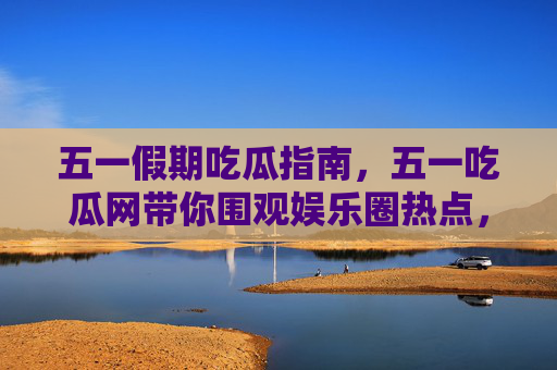 五一假期吃瓜指南，五一吃瓜网带你围观娱乐圈热点，宅家也能追不停！五一吃瓜网，宅家追娱乐圈热点，吃瓜指南