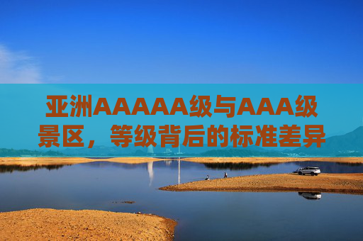 亚洲AAAAA级与AAA级景区，等级背后的标准差异与体验分野，亚洲5A与3A级景区，标准差异背后的体验分野