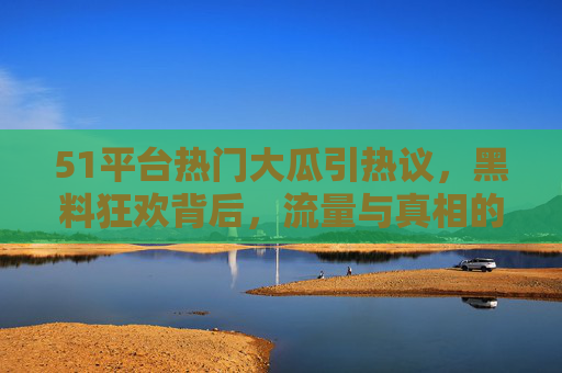 51平台热门大瓜引热议，黑料狂欢背后，流量与真相的博弈，51平台大瓜，流量狂欢与真相的博弈
