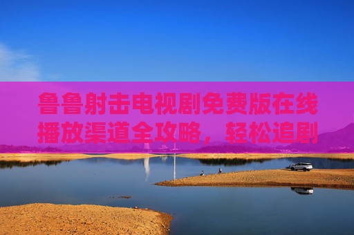 鲁鲁射击电视剧免费版在线播放渠道全攻略,轻松追剧无压力,鲁鲁射击电视剧免费在线播放渠道全攻略 鲁鲁射击电视剧免费版在线播放渠道全攻略,轻松追剧无压力,鲁鲁射击电视剧免费在线播放渠道全攻略