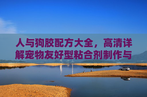 人与狗胶配方大全,高清详解宠物友好型粘合剂制作与应用 人与狗胶配方大全,高清详解宠物友好型粘合剂制作与应用