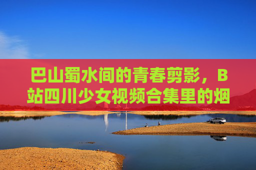 巴山蜀水间的青春剪影,B站四川少女视频合集里的烟火气与梦想,巴山蜀水烟火青春,B站四川少女的梦想剪影 巴山蜀水间的青春剪影,B站四川少女视频合集里的烟火气与梦想,巴山蜀水烟火青春,B站四川少女的梦想剪影
