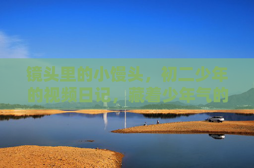 镜头里的小馒头，初二少年的视频日记，藏着少年气的烟火气，镜头里的少年烟火，初二视频日记